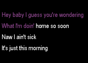 Hey baby I guess you're wondering
What I'm doin' home so soon

New I ain't sick

It's just this morning
