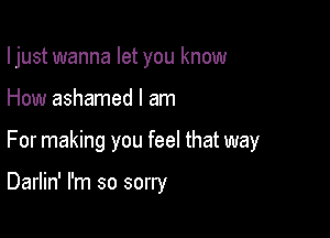 I just wanna let you know

How ashamed I am
For making you feel that way

Darlin' I'm so sorry