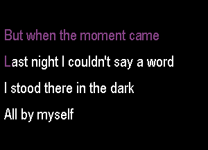 But when the moment came

Last night I couldn't say a word

I stood there in the dark
All by myself