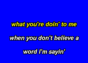 what you're doin' to me

when you don't believe a

word I'm sayin'