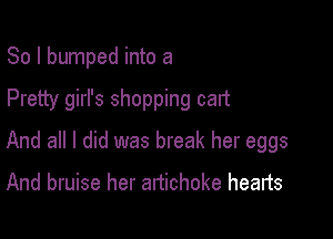 So I bumped into a

Pretty girl's shopping cart

And all I did was break her eggs
And bruise her artichoke hearts