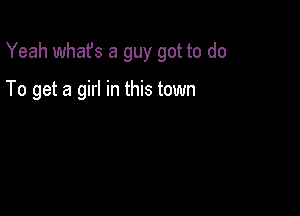 Yeah what's a guy got to do

To get a girl in this town