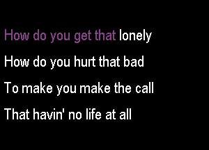 How do you get that lonely

How do you hurt that bad
To make you make the call

That havin' no life at all