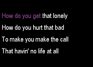 How do you get that lonely

How do you hurt that bad
To make you make the call

That havin' no life at all