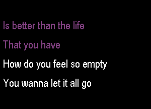 Is better than the life
That you have

How do you feel so empty

You wanna let it all go