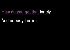 How do you get that lonely

And nobody knows