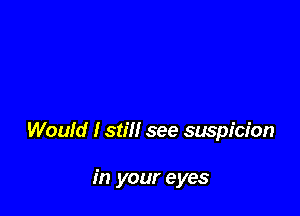 Would I still see suspicion

in your eyes