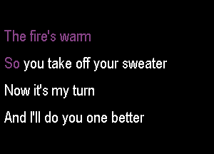 The flre's warm

So you take off your sweater

Now ifs my turn

And I'll do you one better