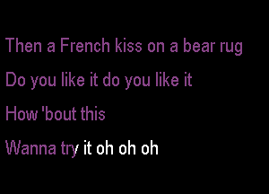 Then a French kiss on a bear rug

Do you like it do you like it
How 'bout this

Wanna try it oh oh oh