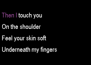 Then I touch you
On the shoulder

Feel your skin soft

Underneath my Mgers