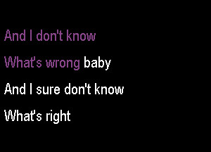 And I don't know
Whafs wrong baby

And I sure don't know
What's right