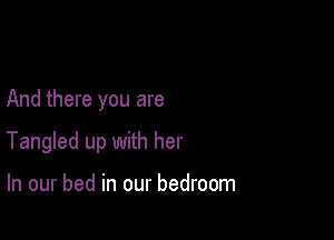 And there you are

Tangled up with her

In our bed in our bedroom