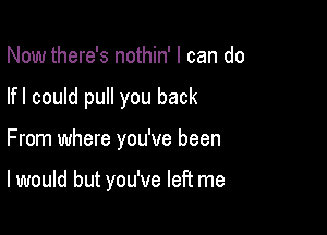 Now there's nothin' I can do

lfl could pull you back

From where you've been

I would but you've left me