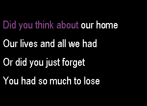 Did you think about our home

Our lives and all we had

Or did you just forget

You had so much to lose