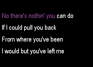 No there's nothin' you can do

lfl could pull you back

From where you've been

I would but you've left me