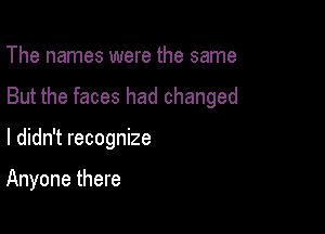 The names were the same

But the faces had changed

I didn't recognize

Anyone there