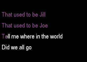 That used to be Jill
That used to be Joe

Tell me where in the world

Did we all go