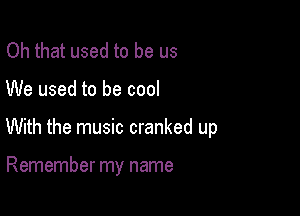 Oh that used to be us
We used to be cool

With the music cranked up

Remember my name