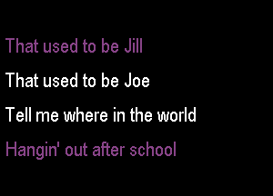That used to be Jill
That used to be Joe

Tell me where in the world

Hangin' out after school