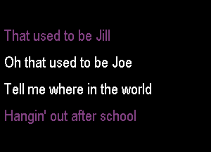 That used to be Jill
Oh that used to be Joe

Tell me where in the world

Hangin' out after school