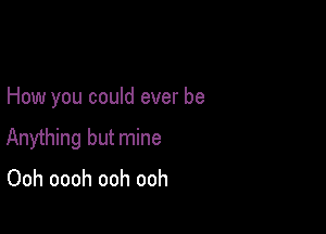 How you could ever be

Anything but mine

Ooh oooh ooh ooh