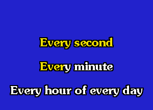 Every second

Every minute

Every hour of every day