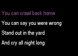 You can crawl back home
You can say you were wrong

Stand out in the yard

And cry all night long