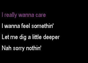 I really wanna care
I wanna feel somethin'

Let me dig a little deeper

Nah sorry nothin'