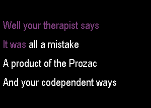 Well your therapist says
It was all a mistake

A product of the Prozac

And your codependent ways