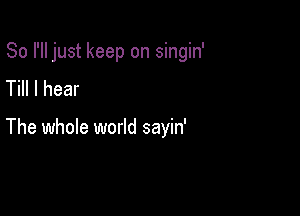 So I'll just keep on singin'
Till I hear

The whole world sayin'