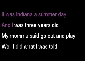 It was Indiana a summer day

And I was three years old

My momma said go out and play
Well I did what I was told