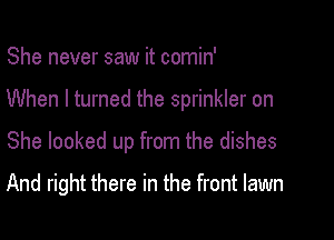 She never saw it comin'

When I turned the sprinkler on

She looked up from the dishes
And right there in the front lawn