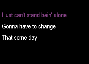 I just can't stand bein' alone

Gonna have to change

That some day