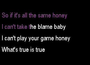 So if ifs all the same honey

I can't take the blame baby

I can't play your game honey

What's true is true