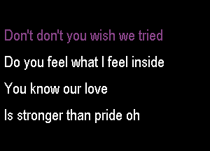 Don't don't you wish we tried
Do you feel what I feel inside

You know our love

ls stronger than pride oh