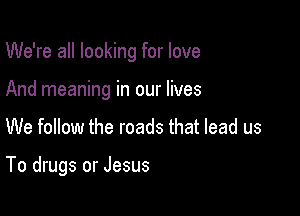 We're all looking for love
And meaning in our lives

We follow the roads that lead us

To drugs or Jesus