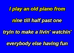 I play an old piano from
nine til! half past one
tryin to make a Hvin' watchin'

everybody else having fun