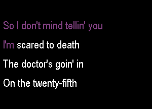 So I don't mind tellin' you

I'm scared to death
The doctofs goin' in
On the twenty-flfth