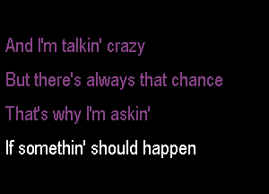 And I'm talkin' crazy

But there's always that chance

Thafs why I'm askin'

If somethin' should happen