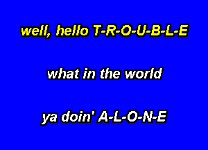 well, hello T-R-O-U-B-L-E

what in the world

ya doin' A-L-O-N-E