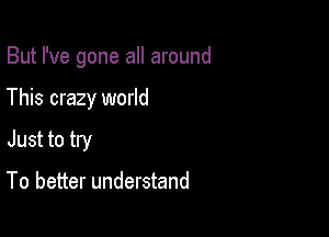 But I've gone all around

This crazy world
Just to try

To better understand
