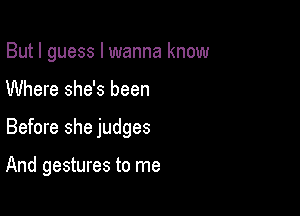 But I guess I wanna know

Where she's been

Before she judges

And gestures to me