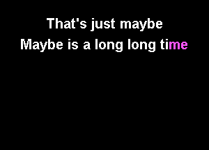 That's just maybe
Maybe is a long long time