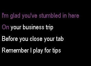 I'm glad you've stumbled in here

On your business trip
Before you close your tab

Remember I play for tips
