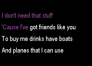 I don't need that stuff

'Cause I've got friends like you

To buy me drinks have boats

And planes that I can use