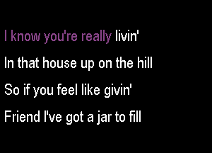 I know you're really livin'

In that house up on the hill
So if you feel like givin'

Friend I've got a jar to full