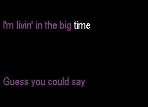 I'm livin' in the big time

Guess you could say