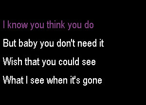 I know you think you do
But baby you don't need it
Wish that you could see

What I see when ifs gone