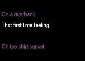 On a riverbank

That first time feeling

Oh tee shirt sunset