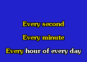 Every second

Every minute

Every hour of every day